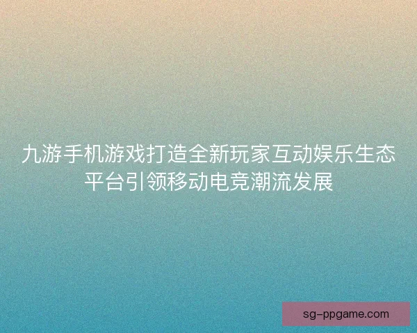 九游手机游戏打造全新玩家互动娱乐生态平台引领移动电竞潮流发展