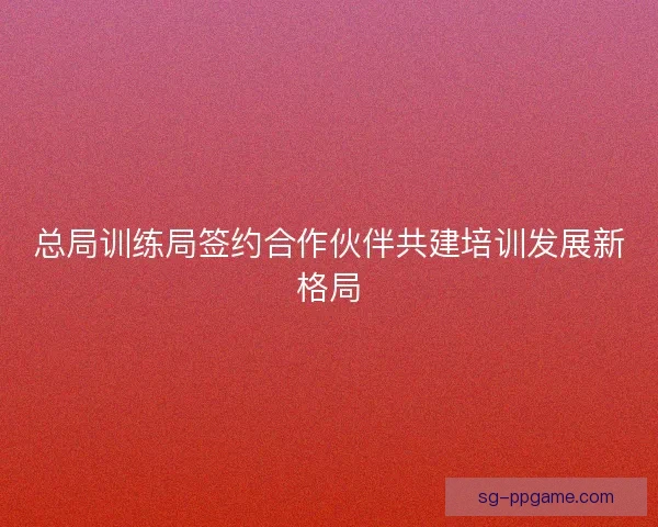 总局训练局签约合作伙伴共建培训发展新格局