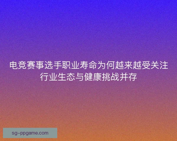 电竞赛事选手职业寿命为何越来越受关注行业生态与健康挑战并存