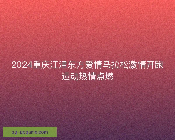 2024重庆江津东方爱情马拉松激情开跑运动热情点燃